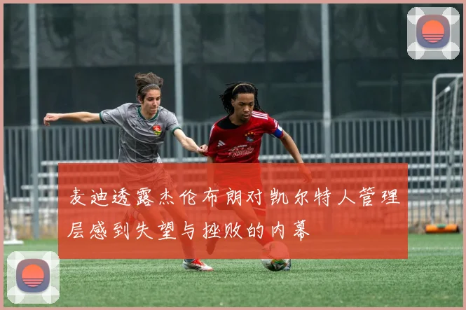 麦迪透露杰伦布朗对凯尔特人管理层感到失望与挫败的内幕