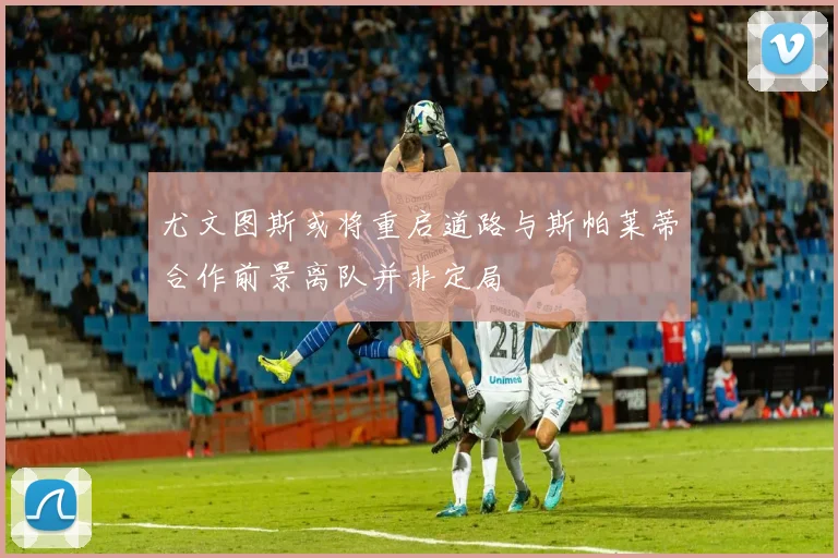 尤文图斯或将重启道路与斯帕莱蒂合作前景离队并非定局