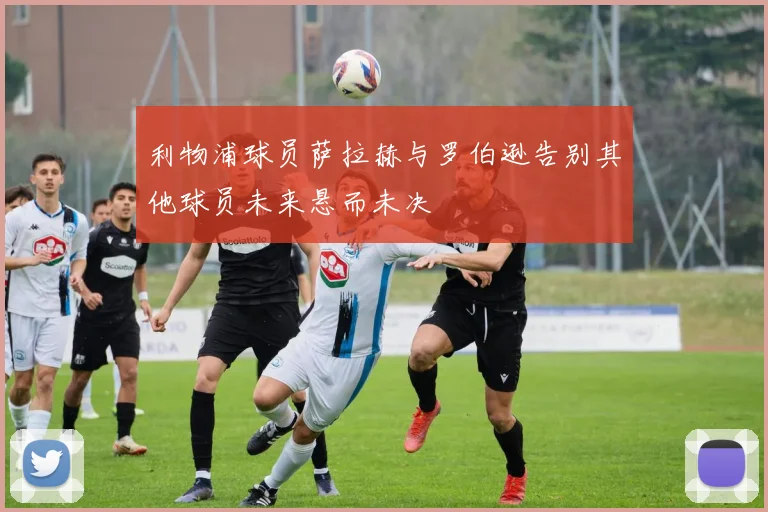 利物浦球员萨拉赫与罗伯逊告别其他球员未来悬而未决