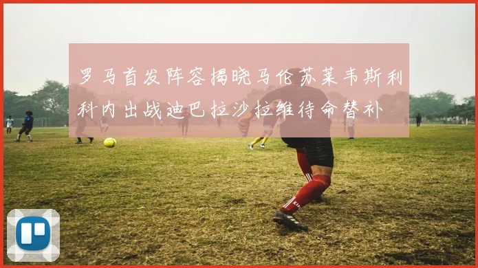 罗马首发阵容揭晓马伦苏莱韦斯利科内出战迪巴拉沙拉维待命替补