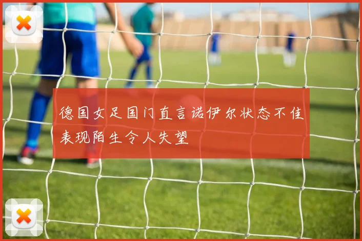 德国女足国门直言诺伊尔状态不佳表现陌生令人失望
