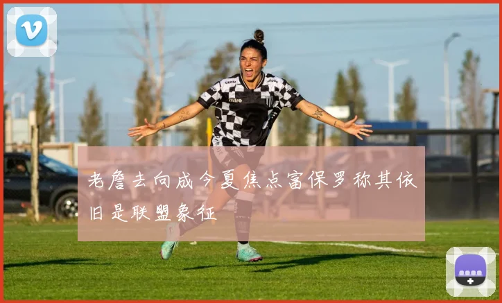 老詹去向成今夏焦点富保罗称其依旧是联盟象征