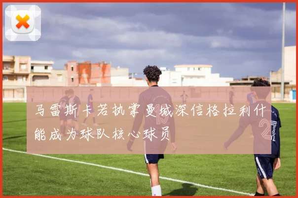 马雷斯卡若执掌曼城深信格拉利什能成为球队核心球员