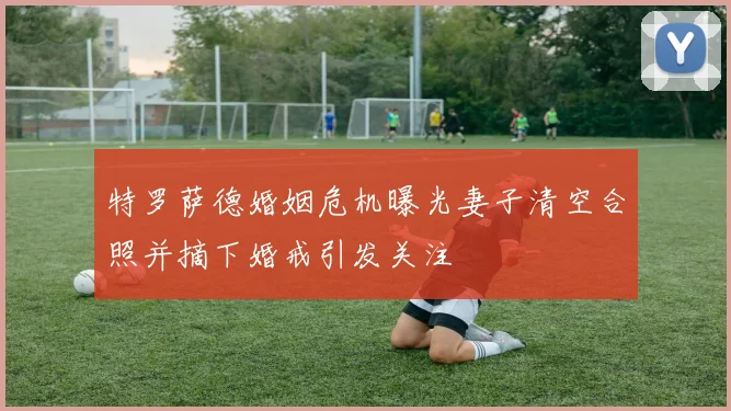 特罗萨德婚姻危机曝光妻子清空合照并摘下婚戒引发关注