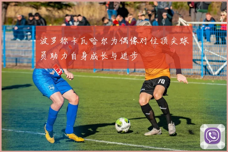 波罗称卡瓦哈尔为偶像对位顶尖球员助力自身成长与进步