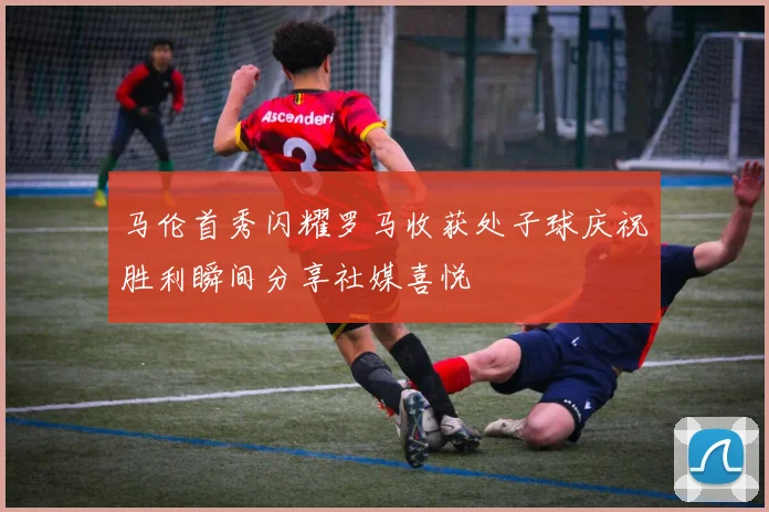 马伦首秀闪耀罗马收获处子球庆祝胜利瞬间分享社媒喜悦