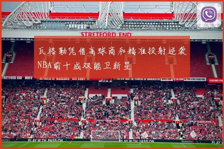 瓦格勒凭借高球商和精准投射逆袭NBA前十成双能卫新星