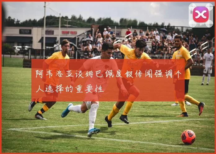 阿韦洛亚谈姆巴佩度假传闻强调个人选择的重要性