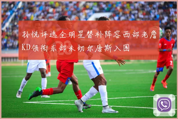 孙悦评选全明星替补阵容西部老詹KD领衔东部米切尔唐斯入围