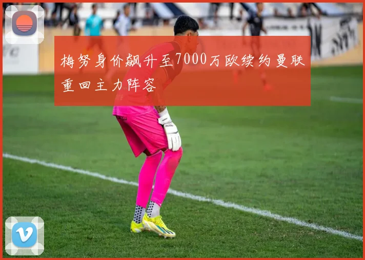梅努身价飙升至7000万欧续约曼联重回主力阵容