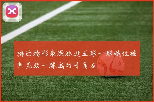 梅西精彩表现独造五球一球越位被判无效一球成对手乌龙